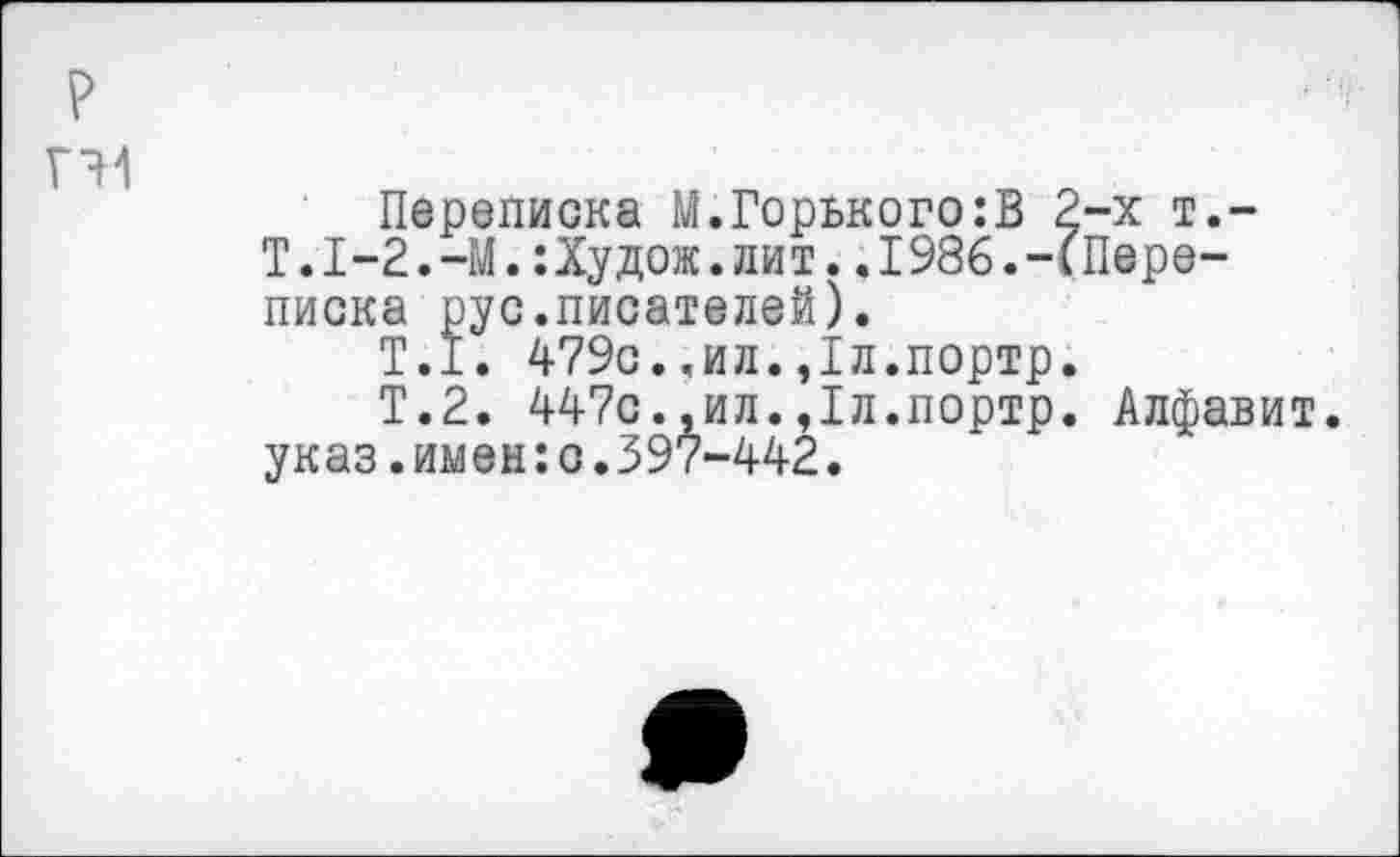 ﻿Переписка М.Горького:В 2-х т.-Т.1-2.-М.:Худож.лит..1986.-(Переписка рус.писателей).
Т.1. 479с.«ил.,1л.портр.
Т.2. 447с.,ил.,1л.портр. Алфавит, указ.имен:о.397-442.